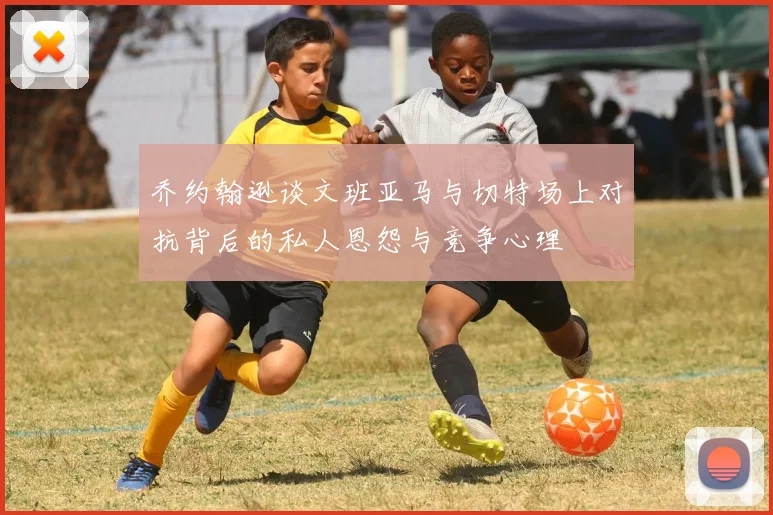 乔约翰逊谈文班亚马与切特场上对抗背后的私人恩怨与竞争心理