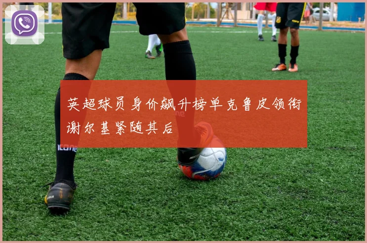 英超球员身价飙升榜单克鲁皮领衔谢尔基紧随其后