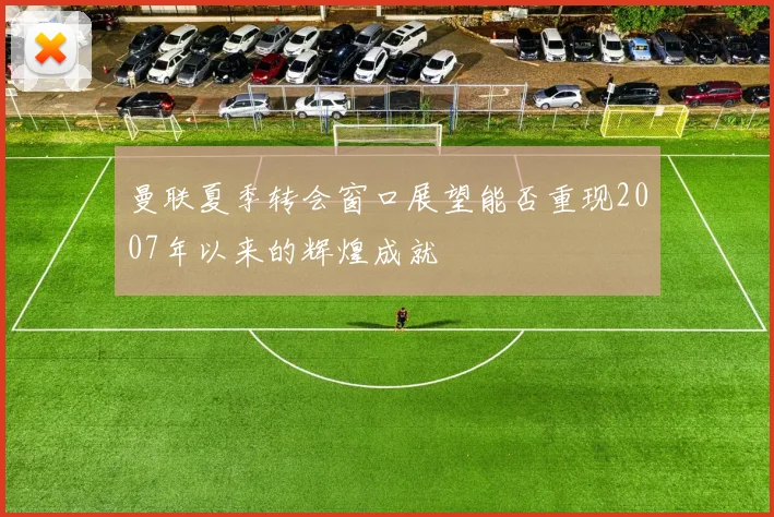 曼联夏季转会窗口展望能否重现2007年以来的辉煌成就