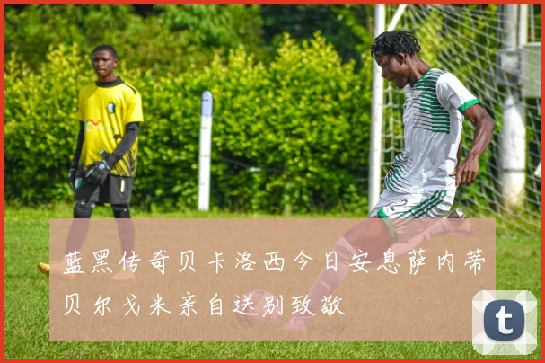 蓝黑传奇贝卡洛西今日安息萨内蒂贝尔戈米亲自送别致敬