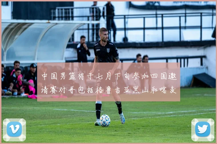 中国男篮将于七月下旬参加四国邀请赛对手包括格鲁吉亚黑山和喀麦隆