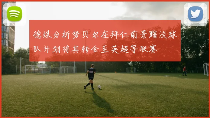 德媒分析努贝尔在拜仁前景黯淡球队计划将其转会至英超等联赛