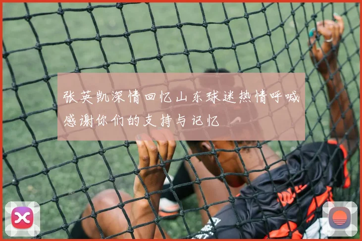 张英凯深情回忆山东球迷热情呼喊感谢你们的支持与记忆