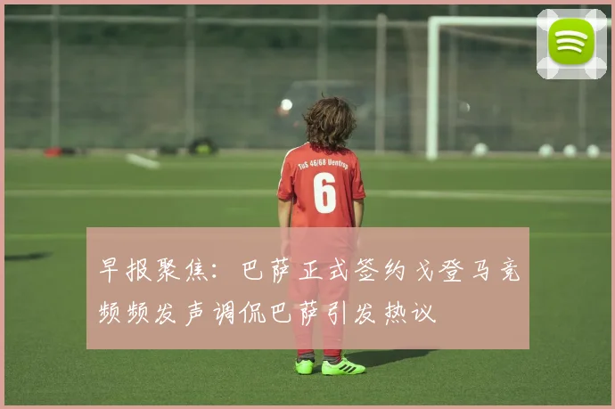 早报聚焦：巴萨正式签约戈登马竞频频发声调侃巴萨引发热议