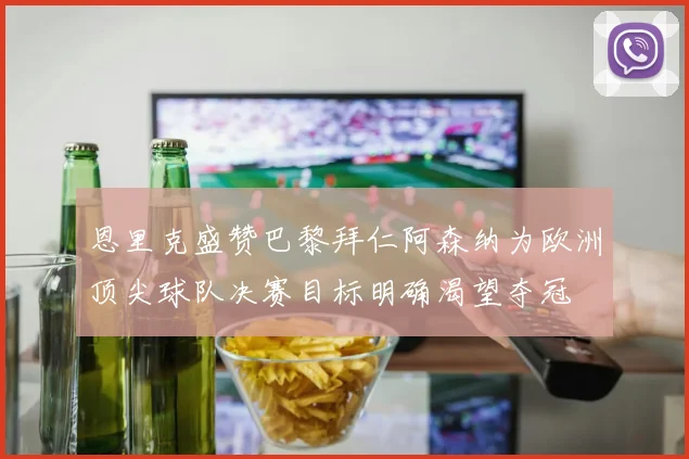 恩里克盛赞巴黎拜仁阿森纳为欧洲顶尖球队决赛目标明确渴望夺冠
