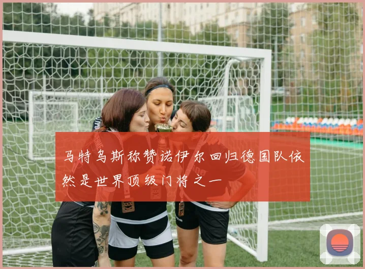 马特乌斯称赞诺伊尔回归德国队依然是世界顶级门将之一
